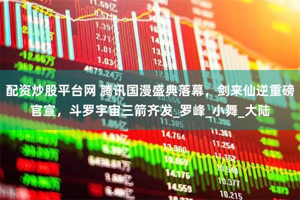 配资炒股平台网 腾讯国漫盛典落幕，剑来仙逆重磅官宣，斗罗宇宙三箭齐发_罗峰_小舞_大陆