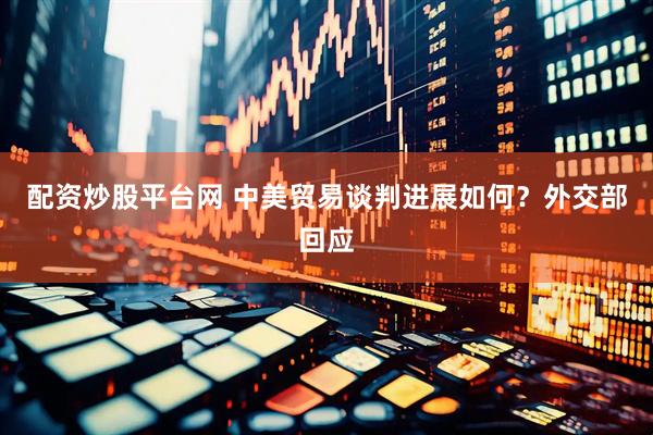 配资炒股平台网 中美贸易谈判进展如何？外交部回应