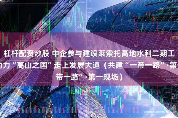 杠杆配资炒股 中企参与建设莱索托高地水利二期工程—— 助力“高山之国”走上发展大道（共建“一带一路”·第一现场）