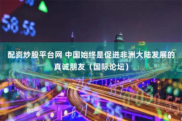 配资炒股平台网 中国始终是促进非洲大陆发展的真诚朋友（国际论坛）