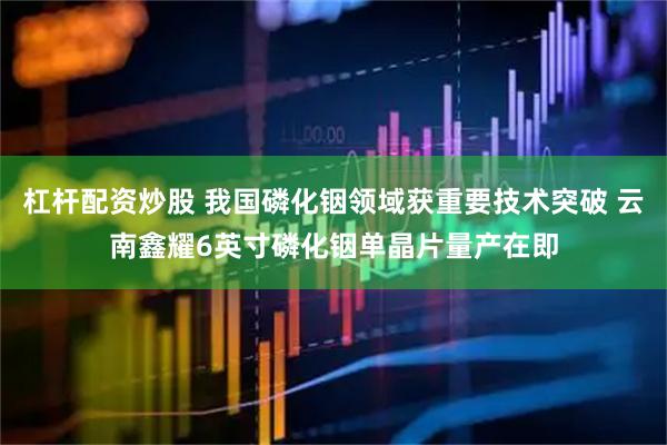 杠杆配资炒股 我国磷化铟领域获重要技术突破 云南鑫耀6英寸磷化铟单晶片量产在即