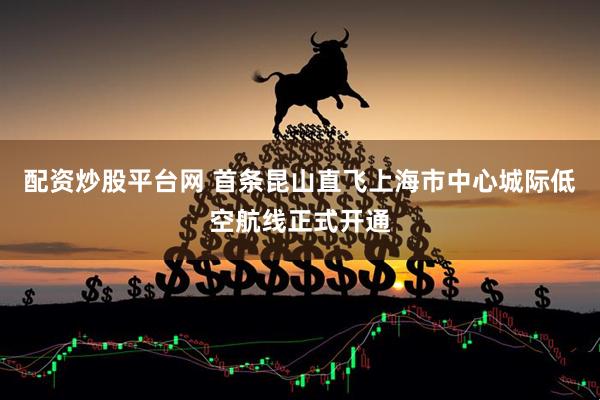配资炒股平台网 首条昆山直飞上海市中心城际低空航线正式开通