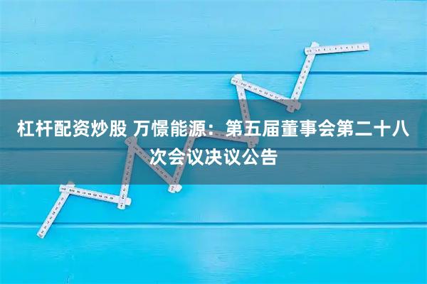 杠杆配资炒股 万憬能源：第五届董事会第二十八次会议决议公告