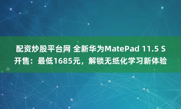 配资炒股平台网 全新华为MatePad 11.5 S开售：最低1685元，解锁无纸化学习新体验