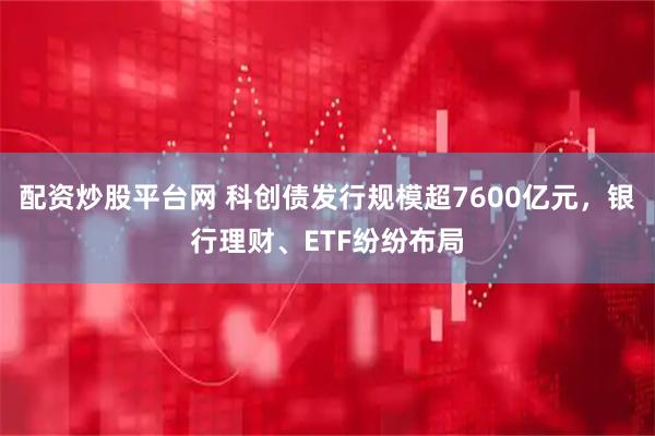 配资炒股平台网 科创债发行规模超7600亿元，银行理财、ETF纷纷布局