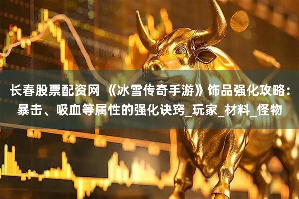 长春股票配资网 《冰雪传奇手游》饰品强化攻略：暴击、吸血等属性的强化诀窍_玩家_材料_怪物