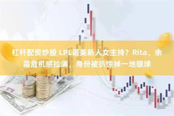 杠杆配资炒股 LPL最美新人女主持？Rita、余霜危机感拉满，身份被扒惊掉一地眼球