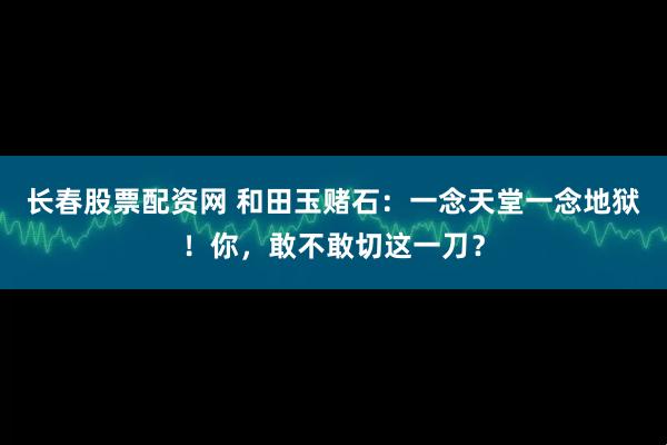 长春股票配资网 和田玉赌石：一念天堂一念地狱！你，敢不敢切这一刀？