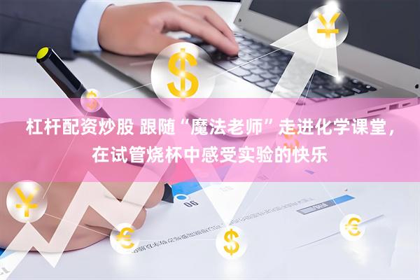 杠杆配资炒股 跟随“魔法老师”走进化学课堂，在试管烧杯中感受实验的快乐