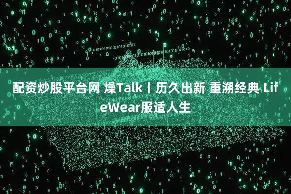 配资炒股平台网 燥Talk丨历久出新 重溯经典 LifeWear服适人生