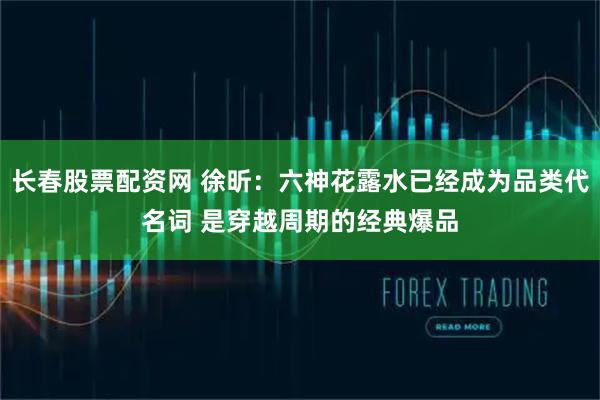 长春股票配资网 徐昕：六神花露水已经成为品类代名词 是穿越周期的经典爆品