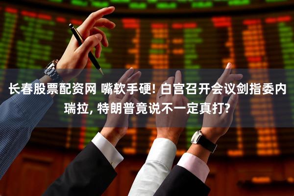 长春股票配资网 嘴软手硬! 白宫召开会议剑指委内瑞拉, 特朗普竟说不一定真打?