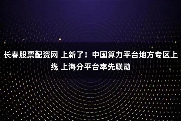 长春股票配资网 上新了!中国算力平台地方专区上线 上海分平台率先联动