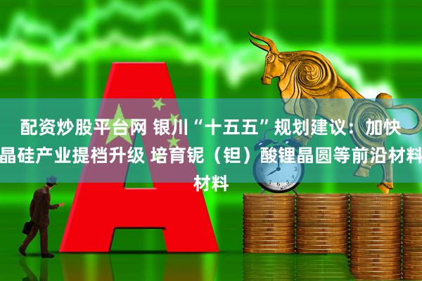 配资炒股平台网 银川“十五五”规划建议：加快晶硅产业提档升级 培育铌（钽）酸锂晶圆等前沿材料