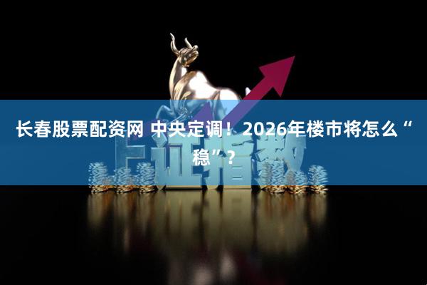 长春股票配资网 中央定调！2026年楼市将怎么“稳”？