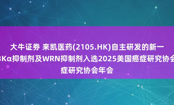 大牛证劵 来凯医药(2105.HK)自主研发的新一代PI3Kα抑制剂及WRN抑制剂入选2025美国癌症研究协会年会