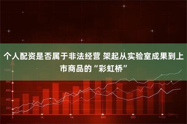 个人配资是否属于非法经营 架起从实验室成果到上市商品的“彩虹桥”