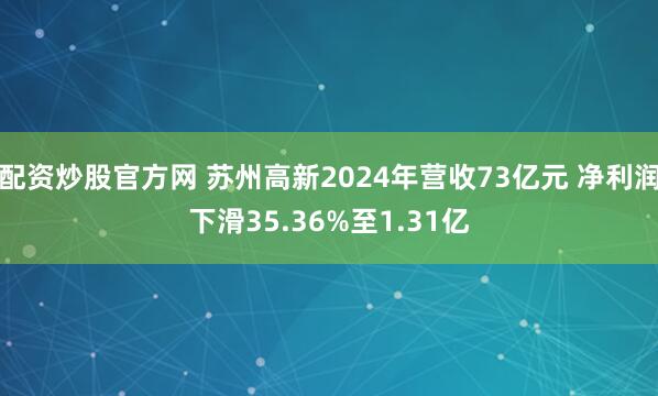 配资炒股官方网 苏州高新2024年营收73亿元 净利润下滑35.36%至1.31亿