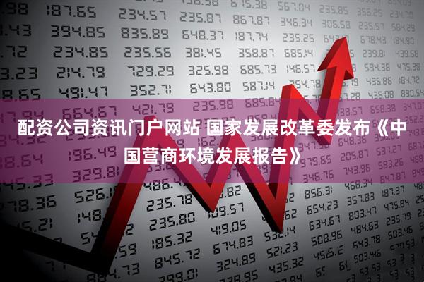 配资公司资讯门户网站 国家发展改革委发布《中国营商环境发展报告》
