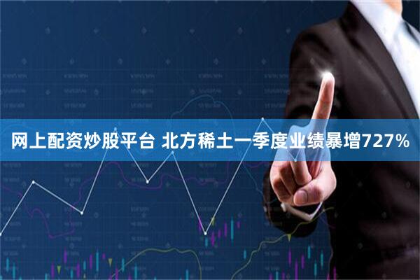 网上配资炒股平台 北方稀土一季度业绩暴增727%