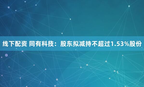 线下配资 同有科技：股东拟减持不超过1.53%股份