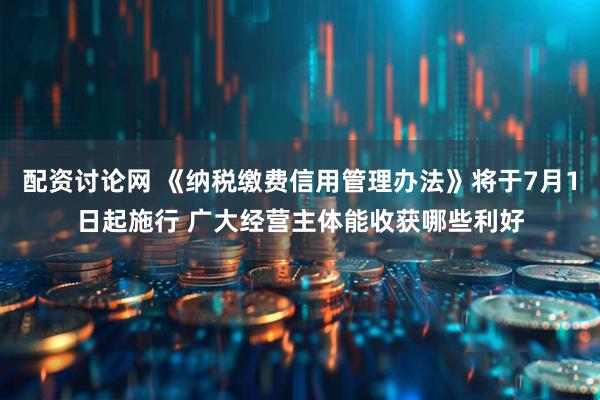 配资讨论网 《纳税缴费信用管理办法》将于7月1日起施行 广大经营主体能收获哪些利好