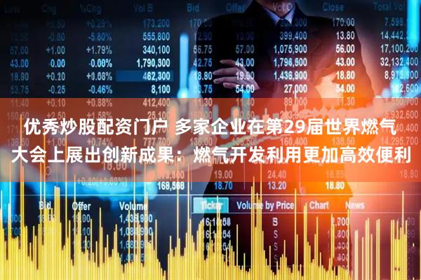 优秀炒股配资门户 多家企业在第29届世界燃气大会上展出创新成果：燃气开发利用更加高效便利