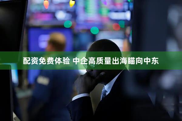 配资免费体验 中企高质量出海瞄向中东
