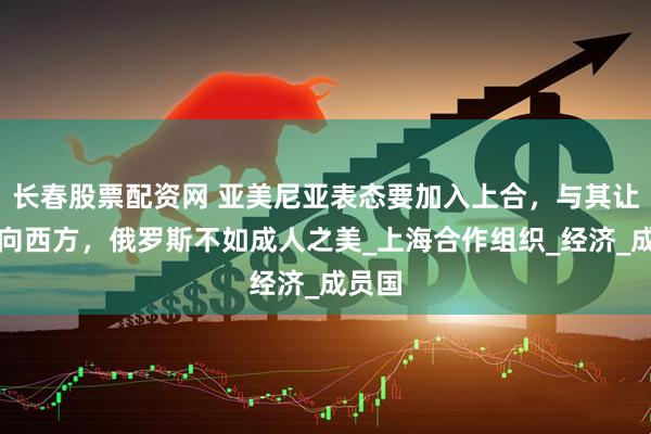 长春股票配资网 亚美尼亚表态要加入上合，与其让它倒向西方，俄罗斯不如成人之美_上海合作组织_经济_成员国
