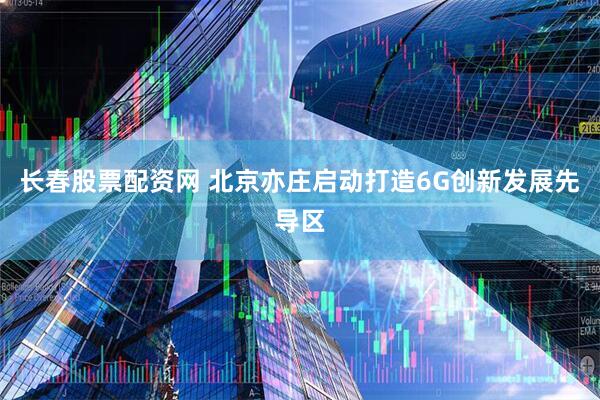 长春股票配资网 北京亦庄启动打造6G创新发展先导区