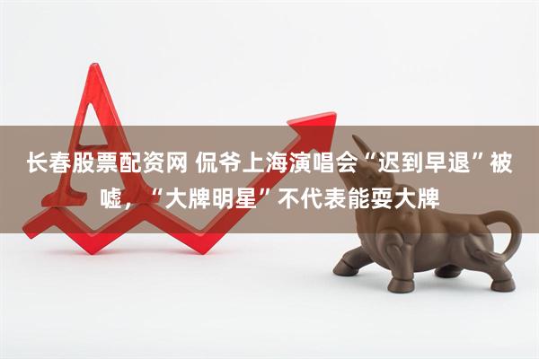 长春股票配资网 侃爷上海演唱会“迟到早退”被嘘，“大牌明星”不代表能耍大牌