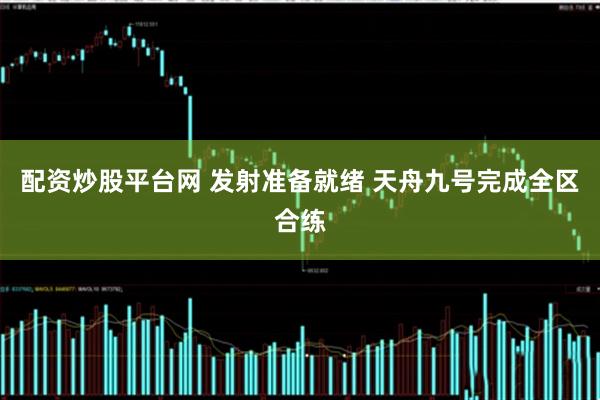 配资炒股平台网 发射准备就绪 天舟九号完成全区合练