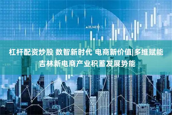 杠杆配资炒股 数智新时代 电商新价值|多维赋能 吉林新电商产业积蓄发展势能