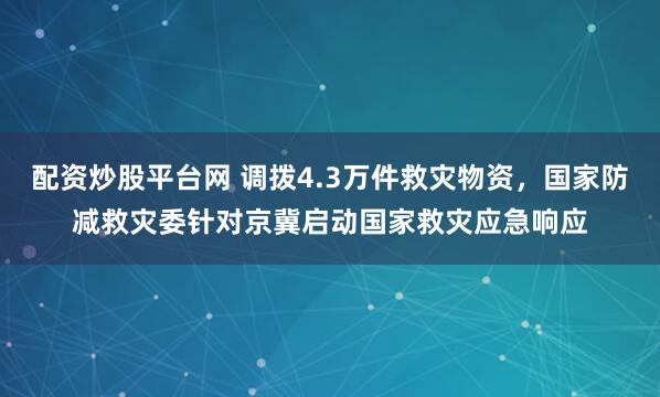 配资炒股平台网 调拨4.3万件救灾物资，国家防减救灾委针对京冀启动国家救灾应急响应