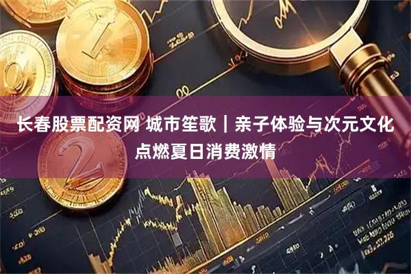 长春股票配资网 城市笙歌｜亲子体验与次元文化点燃夏日消费激情