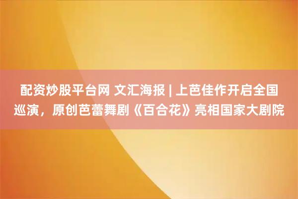配资炒股平台网 文汇海报 | 上芭佳作开启全国巡演，原创芭蕾舞剧《百合花》亮相国家大剧院