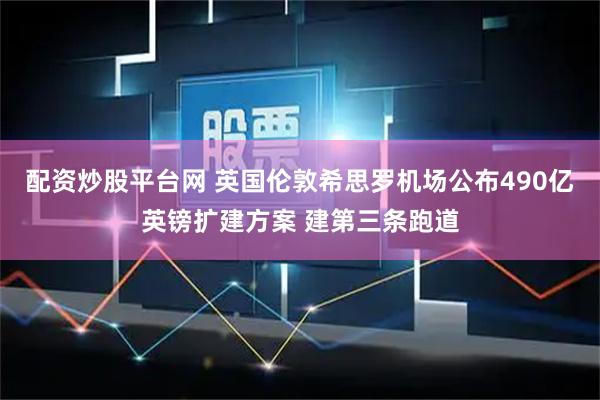 配资炒股平台网 英国伦敦希思罗机场公布490亿英镑扩建方案 建第三条跑道