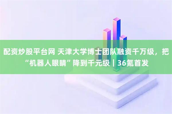 配资炒股平台网 天津大学博士团队融资千万级，把“机器人眼睛”降到千元级｜36氪首发