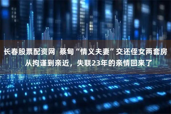长春股票配资网  蔡甸“情义夫妻”交还侄女两套房   从拘谨到亲近，失联23年的亲情回来了