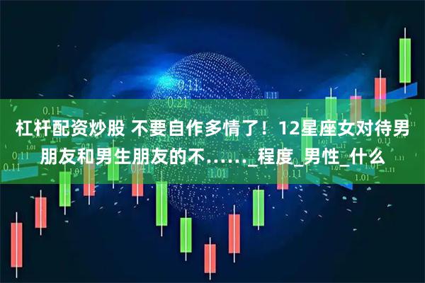 杠杆配资炒股 不要自作多情了！12星座女对待男朋友和男生朋友的不……_程度_男性_什么
