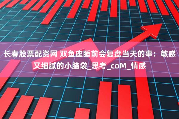 长春股票配资网 双鱼座睡前会复盘当天的事：敏感又细腻的小脑袋_思考_coM_情感