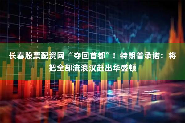 长春股票配资网 “夺回首都”！特朗普承诺：将把全部流浪汉赶出华盛顿