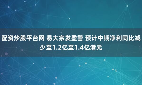 配资炒股平台网 易大宗发盈警 预计中期净利同比减少至1.2亿至1.4亿港元