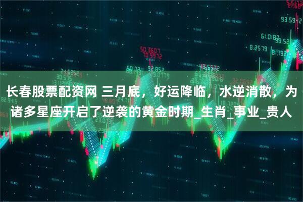 长春股票配资网 三月底，好运降临，水逆消散，为诸多星座开启了逆袭的黄金时期_生肖_事业_贵人