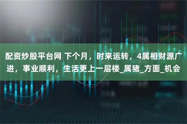 配资炒股平台网 下个月，时来运转，4属相财源广进，事业顺利，生活更上一层楼_属猪_方面_机会