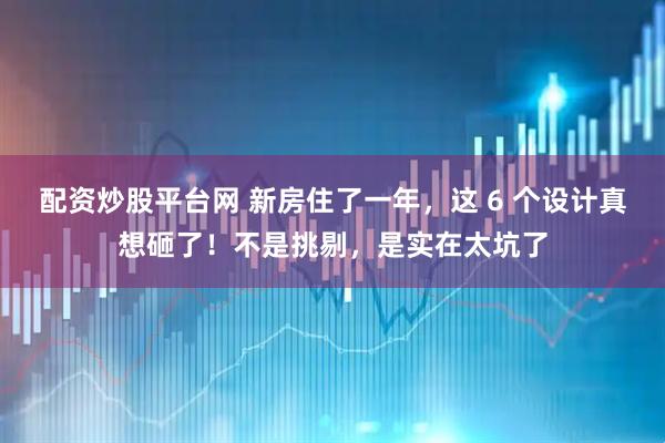 配资炒股平台网 新房住了一年，这 6 个设计真想砸了！不是挑剔，是实在太坑了